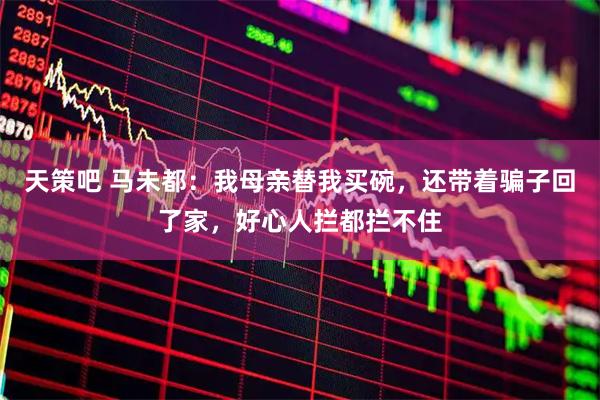 天策吧 马未都：我母亲替我买碗，还带着骗子回了家，好心人拦都拦不住