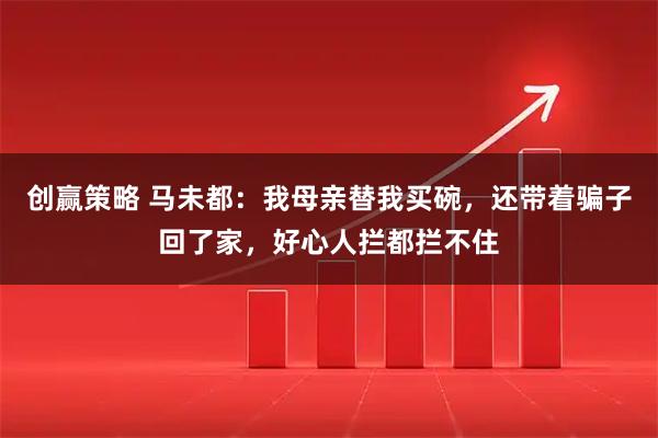 创赢策略 马未都：我母亲替我买碗，还带着骗子回了家，好心人拦都拦不住