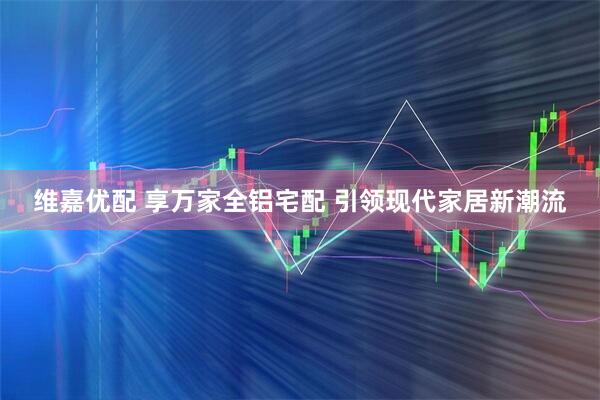 维嘉优配 享万家全铝宅配 引领现代家居新潮流