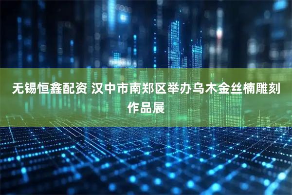无锡恒鑫配资 汉中市南郑区举办乌木金丝楠雕刻作品展