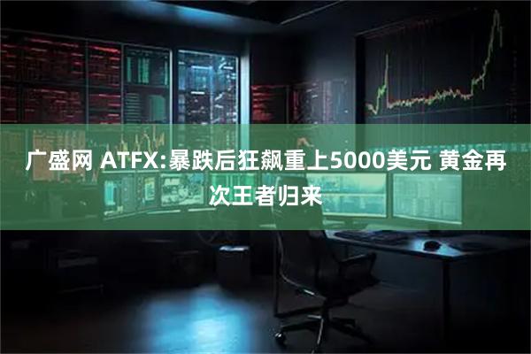 广盛网 ATFX:暴跌后狂飙重上5000美元 黄金再次王者归来
