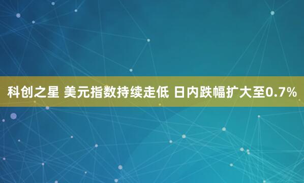 科创之星 美元指数持续走低 日内跌幅扩大至0.7%