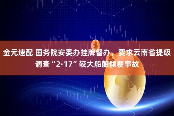金元速配 国务院安委办挂牌督办，要求云南省提级调查“2·17”较大船舶倾覆事故