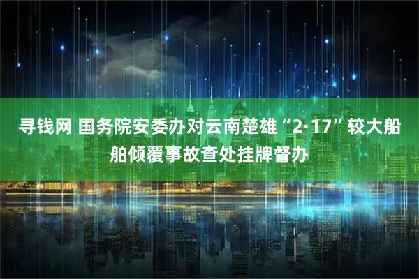 寻钱网 国务院安委办对云南楚雄“2·17”较大船舶倾覆事故查处挂牌督办
