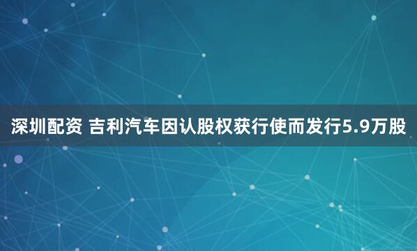 深圳配资 吉利汽车因认股权获行使而发行5.9万股