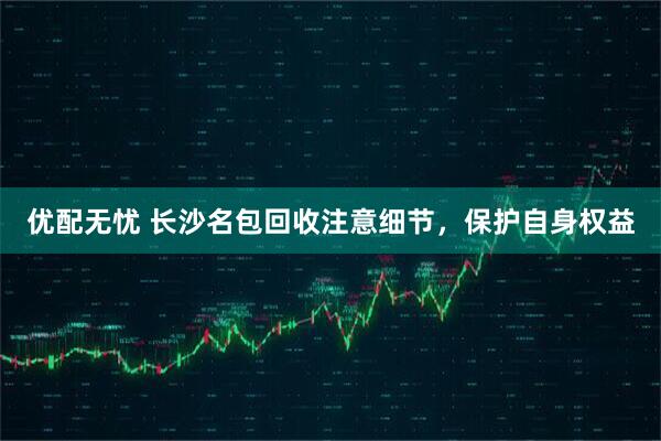 优配无忧 长沙名包回收注意细节，保护自身权益