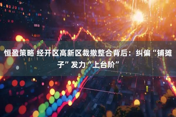 恒盈策略 经开区高新区裁撤整合背后：纠偏“铺摊子”发力“上台阶”