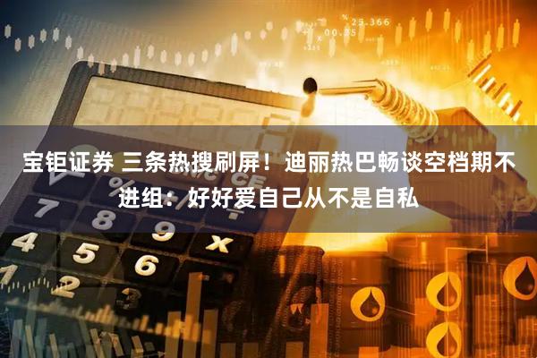 宝钜证券 三条热搜刷屏！迪丽热巴畅谈空档期不进组：好好爱自己从不是自私