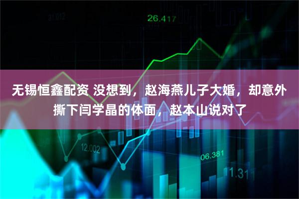 无锡恒鑫配资 没想到，赵海燕儿子大婚，却意外撕下闫学晶的体面，赵本山说对了