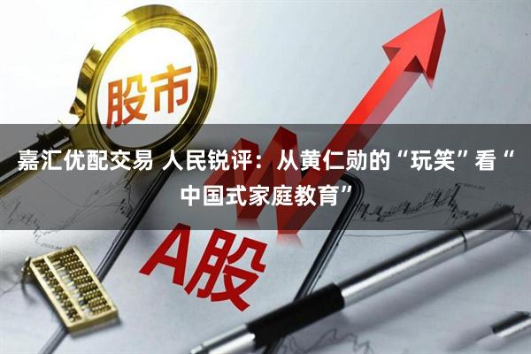 嘉汇优配交易 人民锐评：从黄仁勋的“玩笑”看“中国式家庭教育”