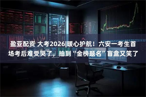 盈亚配资 大考2026|﻿暖心护航！六安一考生首场考后难受哭了，抽到“金榜题名”盲盒又笑了