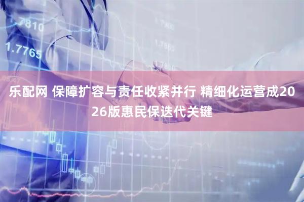 乐配网 保障扩容与责任收紧并行 精细化运营成2026版惠民保迭代关键