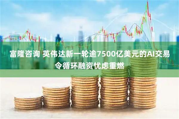 富隆咨询 英伟达新一轮逾7500亿美元的AI交易令循环融资忧虑重燃