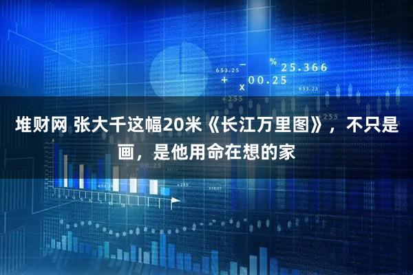 堆财网 张大千这幅20米《长江万里图》，不只是画，是他用命在想的家